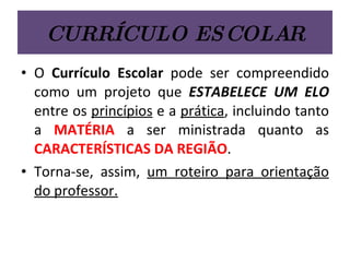 CURRÍCULO ESCOLAR O  Currículo Escolar  pode ser compreendido como um projeto que  ESTABELECE UM ELO  entre os  princípios  e a  prática , incluindo tanto a  MATÉRIA  a ser ministrada quanto as  CARACTERÍSTICAS DA REGIÃO .  Torna-se, assim,  um roteiro para orientação do professor. 