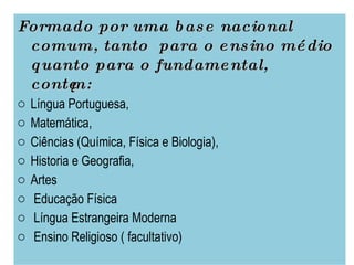 Formado por uma base nacional comum, tanto  para o ensino médio quanto para o fundamental, contêm:  Língua Portuguesa,  Matemática,  Ciências (Química, Física e Biologia),  Historia e Geografia,  Artes Educação Física Língua Estrangeira Moderna  Ensino Religioso ( facultativo) 