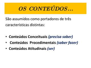 OS CONTEÚDOS... São assumidos como portadores de três  características distintas:  Conteúdos Conceituais  (precisa saber) Conteúdos  Procedimentais  (saber fazer) Conteúdos Atitudinais   (ser) 