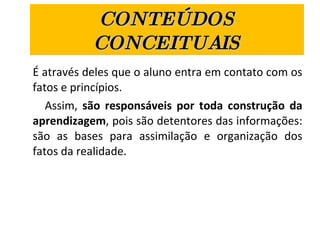 CONTEÚDOS CONCEITUAIS É através deles que o aluno entra em contato com os fatos e princípios.  Assim,  são responsáveis por toda construção da aprendizagem , pois são detentores das informações: são as bases para assimilação e organização dos fatos da realidade.  
