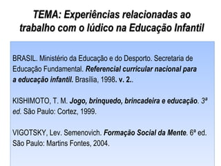 TEMA: Experiências relacionadas aoTEMA: Experiências relacionadas ao
trabalho com o lúdico na Educação Infantiltrabalho com o lúdico na Educação Infantil
BRASIL. Ministério da Educação e do Desporto. Secretaria de
Educação Fundamental. Referencial curricular nacional para
a educação infantil. Brasília, 1998. v. 2..
KISHIMOTO, T. M. Jogo, brinquedo, brincadeira e educação. 3ª
ed. São Paulo: Cortez, 1999.
VIGOTSKY, Lev. Semenovich. Formação Social da Mente. 6ª ed.
São Paulo: Martins Fontes, 2004.
BRASIL. Ministério da Educação e do Desporto. Secretaria de
Educação Fundamental. Referencial curricular nacional para
a educação infantil. Brasília, 1998. v. 2..
KISHIMOTO, T. M. Jogo, brinquedo, brincadeira e educação. 3ª
ed. São Paulo: Cortez, 1999.
VIGOTSKY, Lev. Semenovich. Formação Social da Mente. 6ª ed.
São Paulo: Martins Fontes, 2004.
 