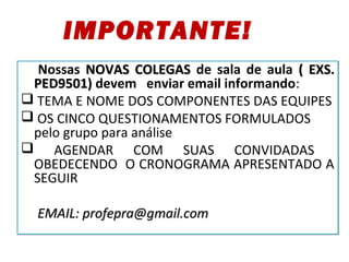 Nossas NOVAS COLEGASNOVAS COLEGAS de sala de aula ( EXS.( EXS.
PED9501)PED9501) devem enviar email informando:
 TEMA E NOME DOS COMPONENTES DAS EQUIPES
 OS CINCO QUESTIONAMENTOS FORMULADOS
pelo grupo para análise
 AGENDAR COM SUAS CONVIDADAS
OBEDECENDO O CRONOGRAMA APRESENTADO A
SEGUIR
EMAIL: profepra@gmail.comEMAIL: profepra@gmail.com
Nossas NOVAS COLEGASNOVAS COLEGAS de sala de aula ( EXS.( EXS.
PED9501)PED9501) devem enviar email informando:
 TEMA E NOME DOS COMPONENTES DAS EQUIPES
 OS CINCO QUESTIONAMENTOS FORMULADOS
pelo grupo para análise
 AGENDAR COM SUAS CONVIDADAS
OBEDECENDO O CRONOGRAMA APRESENTADO A
SEGUIR
EMAIL: profepra@gmail.comEMAIL: profepra@gmail.com
IMPORTANTE!
 