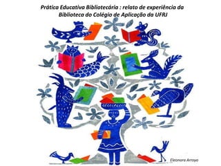 Prática Educativa Bibliotecária : relato de experiência da
Biblioteca do Colégio de Aplicação da UFRJ
Eleonora Arroyo
 