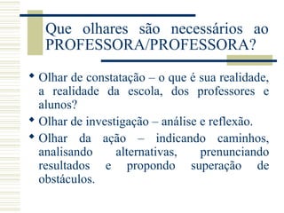Que olhares são necessários ao
PROFESSORA/PROFESSORA?
 Olhar de constatação – o que é sua realidade,
a realidade da escola, dos professores e
alunos?
 Olhar de investigação – análise e reflexão.
 Olhar da ação – indicando caminhos,
analisando
alternativas,
prenunciando
resultados e propondo superação de
obstáculos.

 