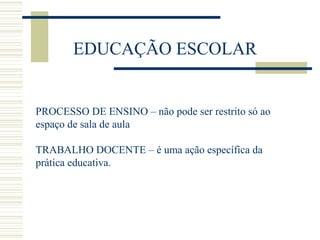EDUCAÇÃO ESCOLAR

PROCESSO DE ENSINO – não pode ser restrito só ao
espaço de sala de aula
TRABALHO DOCENTE – é uma ação específica da
prática educativa.

 