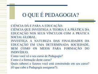 O QUE É PEDAGOGIA?
CIÊNCIA DÁ E PARA A EDUCAÇÃO.
CIÊNCIA QUE INVESTIGA A TEORIA E A PRÁTICA DA
EDUCAÇÃO NOS SEUS VÍNCULOS COM A PRÁTICA
SOCIAL GLOBAL.
INVESTIGA A NATUREZA DAS FINALIDADES DA
EDUCAÇÃO EM UMA DETERMINADA SOCIEDADE,
BEM COMO OS MEIOS PARA FORMAÇÃO DO
INDIVÍDUO.
Como você vê o seu curso de Pedagogia?
Como é a formação deste curso?
Quais saberes e fazeres você está construindo em seu curso?
(O que cabe a Pedagogia assegurar?).

 