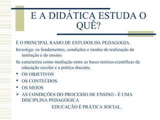E A DIDÁTICA ESTUDA O
QUÊ?
É O PRINCIPAL RAMO DE ESTUDOS DA PEDAGOGIA.
Investiga: os fundamentos, condições e modos de realização da
instrução e do ensino.
Se caracteriza como mediação entre as bases teórico-científicas da
educação escolar e a prática docente.
 OS OBJETIVOS
 OS CONTEÚDOS
 OS MEIOS
 AS CONDIÇÕES DO PROCESSO DE ENSINO - É UMA
DISCIPLINA PEDAGÓGICA
EDUCAÇÃO É PRÁTICA SOCIAL.

 
