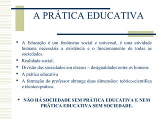 A PRÁTICA EDUCATIVA
 A Educação é um fenômeno social e universal, é uma atividade
humana necessária a existência e o funcionamento de todas as
sociedades.
 Realidade social.
 Divisão das sociedades em classes – desigualdades entre os homens
 A prática educativa
 A formação do professor abrange duas dimensões: teórico-científica
e técnico-prática.
 NÃO HÁ SOCIEDADE SEM PRÁTICA EDUCATIVA E NEM
PRÁTICA EDUCATIVA SEM SOCIEDADE.

 