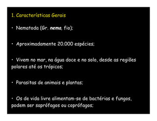 1. Características Gerais

• Nematoda (Gr. nema, fio);


• Aproximadamente 20.000 espécies;


• Vivem no mar, na água doce e no solo, desde as regiões
polares até os trópicos;


• Parasitas de animais e plantas;


• Os de vida livre alimentam-se de bactérias e fungos,
podem ser saprófagos ou coprófagos;
 