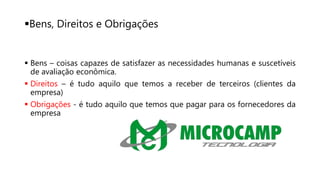 Bens, Direitos e Obrigações
 Bens – coisas capazes de satisfazer as necessidades humanas e suscetíveis
de avaliação econômica.
 Direitos – é tudo aquilo que temos a receber de terceiros (clientes da
empresa)
 Obrigações - é tudo aquilo que temos que pagar para os fornecedores da
empresa
 