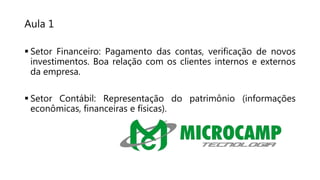 Aula 1
 Setor Financeiro: Pagamento das contas, verificação de novos
investimentos. Boa relação com os clientes internos e externos
da empresa.
 Setor Contábil: Representação do patrimônio (informações
econômicas, financeiras e físicas).
 
