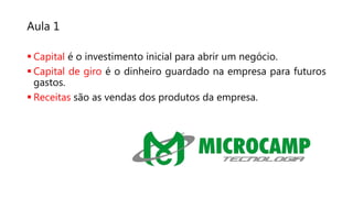 Aula 1
 Capital é o investimento inicial para abrir um negócio.
 Capital de giro é o dinheiro guardado na empresa para futuros
gastos.
 Receitas são as vendas dos produtos da empresa.
 