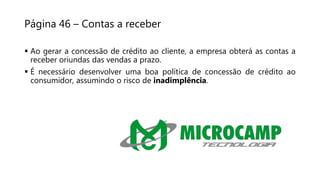 Página 46 – Contas a receber
 Ao gerar a concessão de crédito ao cliente, a empresa obterá as contas a
receber oriundas das vendas a prazo.
 É necessário desenvolver uma boa política de concessão de crédito ao
consumidor, assumindo o risco de inadimplência.
 