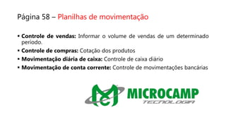 Página 58 – Planilhas de movimentação
 Controle de vendas: Informar o volume de vendas de um determinado
período.
 Controle de compras: Cotação dos produtos
 Movimentação diária de caixa: Controle de caixa diário
 Movimentação de conta corrente: Controle de movimentações bancárias
 