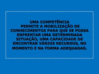 UMA COMPETÊNCIA
    PERMITE A MOBILIZAÇÃO DE
CONHECIMENTOS PARA QUE SE POSSA
   ENFRENTAR UMA DETERMINADA
  SITUAÇÃO, UMA CAPACIDADE DE
 ENCONTRAR VÁRIOS RECURSOS, NO
 MOMENTO E NA FORMA ADEQUADAS.
 