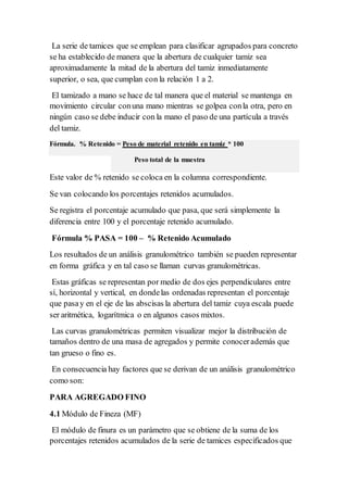 La serie de tamices que se emplean para clasificar agrupados para concreto
se ha establecido de manera que la abertura de cualquier tamiz sea
aproximadamente la mitad de la abertura del tamiz inmediatamente
superior, o sea, que cumplan con la relación 1 a 2.
El tamizado a mano se hace de tal manera que el material se mantenga en
movimiento circular conuna mano mientras se golpea conla otra, pero en
ningún caso se debe inducir con la mano el paso de una partícula a través
del tamiz.
Fórmula. % Retenido = Peso de material retenido en tamiz * 100
Peso total de la muestra
Este valor de % retenido se coloca en la columna correspondiente.
Se van colocando los porcentajes retenidos acumulados.
Se registra el porcentaje acumulado que pasa, que será simplemente la
diferencia entre 100 y el porcentaje retenido acumulado.
Fórmula % PASA = 100 – % Retenido Acumulado
Los resultados de un análisis granulométrico también se pueden representar
en forma gráfica y en tal caso se llaman curvas granulométricas.
Estas gráficas se representan por medio de dos ejes perpendiculares entre
sí, horizontal y vertical, en dondelas ordenadas representan el porcentaje
que pasay en el eje de las abscisas la abertura del tamiz cuya escala puede
ser aritmética, logarítmica o en algunos casos mixtos.
Las curvas granulométricas permiten visualizar mejor la distribución de
tamaños dentro de una masa de agregados y permite conocerademás que
tan grueso o fino es.
En consecuencia hay factores que se derivan de un análisis granulométrico
como son:
PARA AGREGADO FINO
4.1 Módulo de Fineza (MF)
El módulo de finura es un parámetro que se obtiene de la suma de los
porcentajes retenidos acumulados de la serie de tamices especificados que
 