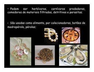 • Podem   ser   herbívoros,     carnívoros     predadores,
comedores de materiais filtrados, detritivos e parasitas;


•São usadas como alimento, por colecionadores, botões de
madrepérola, pérolas;
 