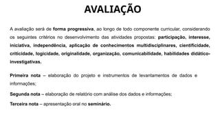 AVALIAÇÃO
A avaliação será de forma progressiva, ao longo de todo componente curricular, considerando
os seguintes critérios no desenvolvimento das atividades propostas: participação, interesse,
iniciativa, independência, aplicação de conhecimentos multidisciplinares, cientificidade,
criticidade, logicidade, originalidade, organização, comunicabilidade, habilidades didático-
investigativas.
Primeira nota – elaboração do projeto e instrumentos de levantamentos de dados e
informações;
Segunda nota – elaboração de relatório com análise dos dados e informações;
Terceira nota – apresentação oral no seminário.
 