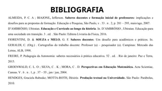 BIBLIOGRAFIA
ALMEIDA, P. C. A ; BIAJONE, Jefferson. Saberes docentes e formação inicial de professores: implicações e
desafios para as propostas de formação. Educação e Pesquisa, São Paulo, v . 33 . n . 2, p. 281 – 295, maio/ago, 2007.
D’AMBRÒSIO, Ubiratan. Educação e Currículo ao longo da história. In. D’AMBRÓSIO , Ubiratan. Educação para
uma sociedade em transição. 3 . ed. . São Paulo: Editora Livraria da Física, 2016.
FIORENTINI, D. & SOUZA e MELO, G. F. Saberes docentes: Um desafio para acadêmicos e práticos. In.
GERALDI, C. (Org.) . Cartografias do trabalho docente: Professor (a) – pesquisador (a). Campinas: Mercado das
Letras, ALB, 1998.
FREIRE, P. Pedagogia da Autonomia: saberes necessários à prática educativa. 52 . ed. . Rio de janeiro: Paz e Terra,
2015.
GROENWALD, C. L. O ; SILVA, C . K ; MORA, C . D. Perspectivas em Educação Matemática. Acta Scientiae,
Canoas. V . 6 . n . 1, p . 37 – 55 , jan / jun, 2004.
HENDGES, Graciela Rabuske; MOTTA-ROTH, Désirée. Produção textual na Universidade. São Paulo: Parábolas,
2010.
 