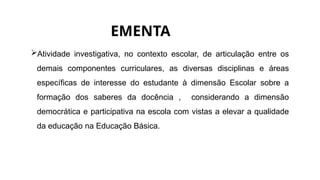 EMENTA
Atividade investigativa, no contexto escolar, de articulação entre os
demais componentes curriculares, as diversas disciplinas e áreas
específicas de interesse do estudante à dimensão Escolar sobre a
formação dos saberes da docência , considerando a dimensão
democrática e participativa na escola com vistas a elevar a qualidade
da educação na Educação Básica.
 