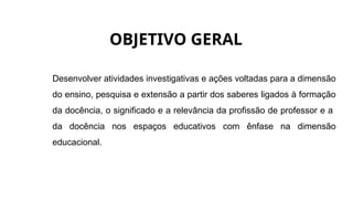 OBJETIVO GERAL
Desenvolver atividades investigativas e ações voltadas para a dimensão
do ensino, pesquisa e extensão a partir dos saberes ligados à formação
da docência, o significado e a relevância da profissão de professor e a
da docência nos espaços educativos com ênfase na dimensão
educacional.
 
