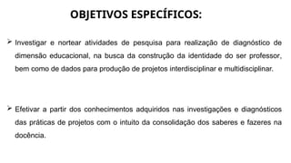 OBJETIVOS ESPECÍFICOS:
 Investigar e nortear atividades de pesquisa para realização de diagnóstico de
dimensão educacional, na busca da construção da identidade do ser professor,
bem como de dados para produção de projetos interdisciplinar e multidisciplinar.
 Efetivar a partir dos conhecimentos adquiridos nas investigações e diagnósticos
das práticas de projetos com o intuito da consolidação dos saberes e fazeres na
docência.
 