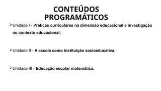 CONTEÚDOS
PROGRAMÁTICOS
Unidade I - Práticas curriculares na dimensão educacional e investigação
no contexto educacional;
Unidade II - A escola como instituição socioeducativa;
Unidade III - Educação escolar matemática.
 