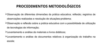 PROCEDIMENTOS METODOLÓGICOS
Observação de diferentes dimensões da prática educativa; reflexão; registros de
observações realizadas e resolução de situações-problema;
Observação e reflexão sobre a prática educativa com a possibilidade de utilização
de tecnologias de informação;
Levantamento e análise de materiais e livros didáticos;
Levantamento e análise de documentos relativos à organização do trabalho na
escola;
 