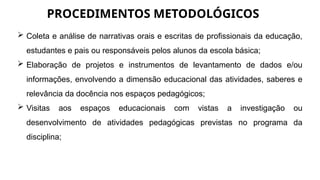 PROCEDIMENTOS METODOLÓGICOS
 Coleta e análise de narrativas orais e escritas de profissionais da educação,
estudantes e pais ou responsáveis pelos alunos da escola básica;
 Elaboração de projetos e instrumentos de levantamento de dados e/ou
informações, envolvendo a dimensão educacional das atividades, saberes e
relevância da docência nos espaços pedagógicos;
 Visitas aos espaços educacionais com vistas a investigação ou
desenvolvimento de atividades pedagógicas previstas no programa da
disciplina;
 