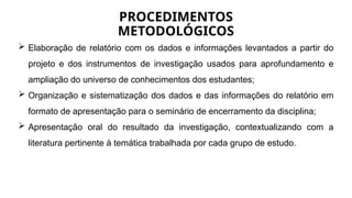  Elaboração de relatório com os dados e informações levantados a partir do
projeto e dos instrumentos de investigação usados para aprofundamento e
ampliação do universo de conhecimentos dos estudantes;
 Organização e sistematização dos dados e das informações do relatório em
formato de apresentação para o seminário de encerramento da disciplina;
 Apresentação oral do resultado da investigação, contextualizando com a
literatura pertinente à temática trabalhada por cada grupo de estudo.
PROCEDIMENTOS
METODOLÓGICOS
 