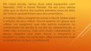Em nossa escola, temos duas salas equipadas com 
televisão, DVD e Home Theater. Foi em uma dessas 
salas que os alunos dos quatros primeiros anos da área 
de Turismo apresentaram seus documentários. 
A maioria utilizou programas como o Movie Maker para 
a edição de seus vídeos. Houve apenas um grupo que 
utilizou um programa que não estava instalado no 
computador da escola e, no dia da apresentação, o 
vídeo não funcionou, mas com muita naturalidade, os 
alunos disseram que iriam trocar o programa e 
levariam o vídeo na outra aula. (Eles conheciam mais 
os programas do que a professora!) 
 