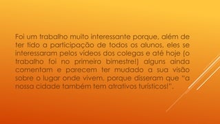 Foi um trabalho muito interessante porque, além de 
ter tido a participação de todos os alunos, eles se 
interessaram pelos vídeos dos colegas e até hoje (o 
trabalho foi no primeiro bimestre!) alguns ainda 
comentam e parecem ter mudado a sua visão 
sobre o lugar onde vivem, porque disseram que “a 
nossa cidade também tem atrativos turísticos!”. 
 