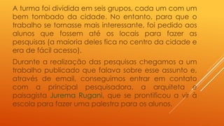 A turma foi dividida em seis grupos, cada um com um 
bem tombado da cidade. No entanto, para que o 
trabalho se tornasse mais interessante, foi pedido aos 
alunos que fossem até os locais para fazer as 
pesquisas (a maioria deles fica no centro da cidade e 
era de fácil acesso). 
Durante a realização das pesquisas chegamos a um 
trabalho publicado que falava sobre esse assunto e, 
através de email, conseguimos entrar em contato 
com a principal pesquisadora, a arquiteta e 
paisagista Jurema Rugani, que se prontificou a vir à 
escola para fazer uma palestra para os alunos. 
 