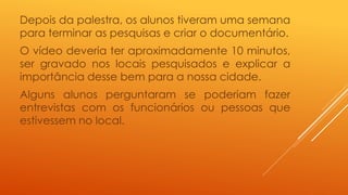 Depois da palestra, os alunos tiveram uma semana 
para terminar as pesquisas e criar o documentário. 
O vídeo deveria ter aproximadamente 10 minutos, 
ser gravado nos locais pesquisados e explicar a 
importância desse bem para a nossa cidade. 
Alguns alunos perguntaram se poderiam fazer 
entrevistas com os funcionários ou pessoas que 
estivessem no local. 
 