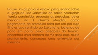 Houve um grupo que estava pesquisando sobre 
a Igreja de São Sebastião do bairro Amazonas 
(igreja construída, segundo as pesquisas, pelos 
meados da II Guerra Mundial, como 
pagamento de promessa feita por um pai cujo 
filho estava servindo ao Exército) e, batendo de 
porta em porta, pelos arredores do templo, 
encontrou uma senhora de 90 anos que, muito 
prontamente, concedeu uma entrevista aos 
meninos. 
 