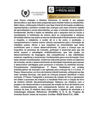 uma franca violação a Direitos Humanos. A escola é um espaço
democrático e que deve estar preparado para receber todos os estudantes.
Além disso, a Educação Infantil é uma fase inicial da formação acadêmica,
representando o primeiro contato das crianças com esse universo repleto
de aprendizados e novas descobertas, ou seja, a inclusão nesse período é
fundamental, devido a todos os desafios que o pequeno terá ao iniciar a
socialização. A instituição de ensino deve se comprometer a oferecer
atividades diárias nas quais os alunos da Educação Infantil possam cultivar
o respeito, a cidadania, o cuidar de si e do outro, a aceitação, o
companheirismo e tantos outros valores necessários para a formação de
cidadãos justos, éticos e que respeitam as diversidades que tanto
contribuem para o nosso desenvolvimento. Já para a criança que se
enquadra no processo de inclusão, participar é essencial para que ela
tenha acesso a estratégias multidisciplinares, que irão ajudar no
desenvolvimento da linguagem, das competências e das habilidades
motoras, cognitivas e emocionais, fundamentais para a sua formação. Com
base nessas considerações, mostra-se relevante pensar sobre os aspectos
da inclusão, sendo o desenvolvimento da atividade importante para pensar
e desenvolver estratégias para promover a inclusão no ambiente escolar.
Procedimentos metodológicos: 1º Passo: Estabelecer um projeto
interdisciplinar de inclusão a ser aplicado para crianças de 3 a 5 anos. 2º
Passo: Desenvolver um livro de história infantil ilustrado, utilizando-se das
mais variadas técnicas, nas quais as crianças possam identificar o tema
inclusão. 3º Passo: Fotografar o processo de criação do livro e apresentar
em slides o processo de criação e o resultado final com a criação do livro
de história infantil. Devolutiva/Avaliação: Elaborar um relatório com o
projeto a ser desenvolvido e o processo de criação do livro de história com
fotos, contextualizando com embasamento teórico de pelo menos 2
autores da área. O relatório deve tratar sobre o objetivo da atividade e a
metodologia utilizada. Referência: OLIVEIRA, E. S. G. de. Projetos de
Inclusão Social: Casos de sucesso. Curitiba: IESDE Brasil S.A., 2009.
 