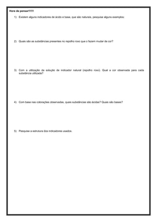 Hora de pensar!!!!!!
1) Existem alguns indicadores de ácido e base, que são naturais, pesquise alguns exemplos:
2) Quais são as substâncias presentes no repolho roxo que o fazem mudar de cor?
3) Com a utilização da solução de indicador natural (repolho roxo). Qual a cor observada para cada
substância utilizada?
4) Com base nas colorações observadas, quais substâncias são ácidas? Quais são bases?
5) Pesquise a estrutura dos indicadores usados.
 