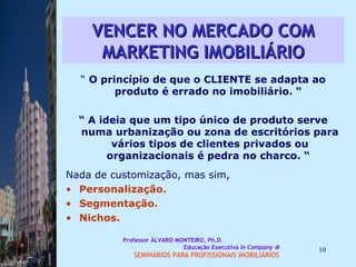VENCER NO MERCADO COM MARKETING IMOBILIÁRIO “  O princípio de que o CLIENTE se adapta ao produto é errado no imobiliário. “  “  A ideia que um tipo único de produto serve numa urbanização ou zona de escritórios para vários tipos de clientes privados ou organizacionais é pedra no charco. “  Nada de customização, mas sim,  Personalização. Segmentação. Nichos. Professor ÁLVARO MONTEIRO, Ph.D.  Educação Executiva  In Company   SEMINÁRIOS PARA PROFISSIONAIS IMOBILIÁRIOS  