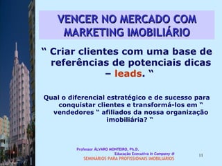 VENCER NO MERCADO COM MARKETING IMOBILIÁRIO “  Criar clientes com uma base de referências de potenciais dicas –  leads . “  Qual o diferencial estratégico e de sucesso para conquistar clientes e transformá-los em “ vendedores “ afiliados da nossa organização imobiliária? “  Professor ÁLVARO MONTEIRO, Ph.D.  Educação Executiva  In Company   SEMINÁRIOS PARA PROFISSIONAIS IMOBILIÁRIOS  