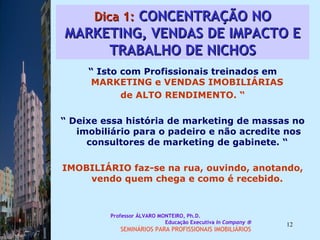 Dica 1:  CONCENTRAÇÃO NO MARKETING, VENDAS DE IMPACTO E TRABALHO DE NICHOS “  Isto com Profissionais treinados em  MARKETING e VENDAS IMOBILIÁRIAS  de ALTO RENDIMENTO. “ “  Deixe essa história de marketing de massas no imobiliário para o padeiro e não acredite nos consultores de marketing de gabinete. “  IMOBILIÁRIO faz-se na rua, ouvindo, anotando, vendo quem chega e como é recebido.  Professor ÁLVARO MONTEIRO, Ph.D.  Educação Executiva  In Company   SEMINÁRIOS PARA PROFISSIONAIS IMOBILIÁRIOS  