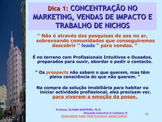 Dica 1:  CONCENTRAÇÃO NO MARKETING, VENDAS DE IMPACTO E TRABALHO DE NICHOS “  Não é através das pesquisas de asa no ar, sobrevoando comunidades que conseguiremos descobrir “  leads  “ para vendas. “  É no terreno com Profissionais Intuitivos e Ousados, preparados para ouvir, abordar e pedir o contacto.  “  Os  prospects  não sabem o que querem, mas têm plena consciência do que não querem. “  Na compra da solução imobiliária para habitar ou iniciar actividade profissional, eles precisam ver,  para viverem a emoção da posse.  Professor ÁLVARO MONTEIRO, Ph.D.  Educação Executiva  In Company   SEMINÁRIOS PARA PROFISSIONAIS IMOBILIÁRIOS  