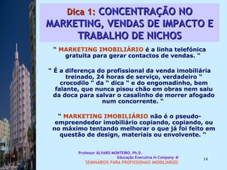 Dica 1:  CONCENTRAÇÃO NO MARKETING, VENDAS DE IMPACTO E TRABALHO DE NICHOS “  MARKETING IMOBILIÁRIO  é a linha telefónica gratuita para gerar contactos de vendas. “  “  É a diferença do profissional da venda imobiliária treinado, 24 horas de serviço, verdadeiro “ crocodilo “ da “ dica “ e do engomadinho, bem falante, que nunca pisou chão em obras nem saiu da doca para salvar o casalinho de morrer afogado num concorrente. “  “  MARKETING IMOBILIÁRIO  não é o pseudo-empreendedor imobiliário copiando, copiando, ou no máximo tentando melhorar o que já foi feito em questão de design, materiais ou envolvente. “  Professor ÁLVARO MONTEIRO, Ph.D.  Educação Executiva  In Company   SEMINÁRIOS PARA PROFISSIONAIS IMOBILIÁRIOS  