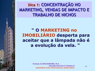 Dica 1:  CONCENTRAÇÃO NO MARKETING, VENDAS DE IMPACTO E TRABALHO DE NICHOS “  O  MARKETING no IMOBILIÁRIO  desperta para aceitar que a lâmpada não é a evolução da vela. “  Professor ÁLVARO MONTEIRO, Ph.D.  Educação Executiva  In Company   SEMINÁRIOS PARA PROFISSIONAIS IMOBILIÁRIOS  
