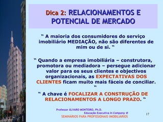 Dica 2:  RELACIONAMENTOS E POTENCIAL DE MERCADO “  A maioria dos consumidores do serviço imobiliário MEDIAÇÃO, não são diferentes de mim ou de si. “  “  Quando a empresa imobiliária – construtora, promotora ou mediadora – persegue adicionar valor para os seus clientes e objectivos organizacionais, as  EXPECTATIVAS DOS   CLIENTES  ficam muito mais fáceis de conciliar. “  “  A chave é  FOCALIZAR A CONSTRUÇÃO DE RELACIONAMENTOS A LONGO PRAZO . “  Professor ÁLVARO MONTEIRO, Ph.D.  Educação Executiva  In Company   SEMINÁRIOS PARA PROFISSIONAIS IMOBILIÁRIOS  