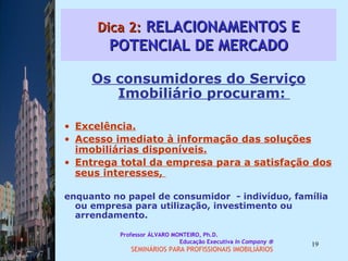 Dica 2:  RELACIONAMENTOS E POTENCIAL DE MERCADO Os consumidores do Serviço Imobiliário procuram:  Excelência. Acesso imediato à informação das soluções imobiliárias disponíveis. Entrega total da empresa para a satisfação dos seus interesses,  enquanto no papel de consumidor  - indivíduo, família ou empresa para utilização, investimento ou arrendamento.  Professor ÁLVARO MONTEIRO, Ph.D.  Educação Executiva  In Company   SEMINÁRIOS PARA PROFISSIONAIS IMOBILIÁRIOS  