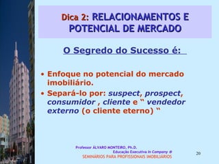 Dica 2:  RELACIONAMENTOS E POTENCIAL DE MERCADO O Segredo do Sucesso é:  Enfoque no potencial do mercado imobiliário.  Separá-lo por:  suspect ,  prospect ,  consumidor  ,  cliente  e “  vendedor externo  (o cliente eterno) “ Professor ÁLVARO MONTEIRO, Ph.D.  Educação Executiva  In Company   SEMINÁRIOS PARA PROFISSIONAIS IMOBILIÁRIOS  
