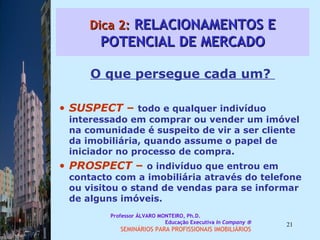 Dica 2:  RELACIONAMENTOS E POTENCIAL DE MERCADO O que persegue cada um?  SUSPECT  –  todo e qualquer indivíduo interessado em comprar ou vender um imóvel na comunidade é suspeito de vir a ser cliente da imobiliária, quando assume o papel de iniciador no processo de compra.  PROSPECT  –  o indivíduo que entrou em contacto com a imobiliária através do telefone ou visitou o stand de vendas para se informar de alguns imóveis.  Professor ÁLVARO MONTEIRO, Ph.D.  Educação Executiva  In Company   SEMINÁRIOS PARA PROFISSIONAIS IMOBILIÁRIOS  