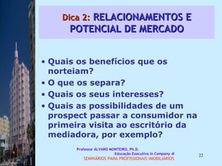 Dica 2:  RELACIONAMENTOS E POTENCIAL DE MERCADO Quais os benefícios que os norteiam?  O que os separa?  Quais os seus interesses?  Quais as possibilidades de um prospect passar a consumidor na primeira visita ao escritório da mediadora, por exemplo?  Professor ÁLVARO MONTEIRO, Ph.D.  Educação Executiva  In Company   SEMINÁRIOS PARA PROFISSIONAIS IMOBILIÁRIOS  