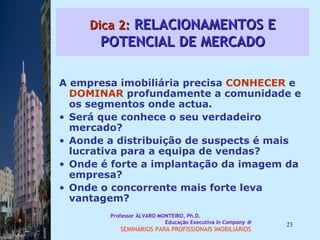 Dica 2:  RELACIONAMENTOS E POTENCIAL DE MERCADO A empresa imobiliária precisa  CONHECER  e  DOMINAR  profundamente a comunidade e os segmentos onde actua.  Será que conhece o seu verdadeiro mercado?  Aonde a distribuição de suspects é mais lucrativa para a equipa de vendas?  Onde é forte a implantação da imagem da empresa?  Onde o concorrente mais forte leva vantagem?  Professor ÁLVARO MONTEIRO, Ph.D.  Educação Executiva  In Company   SEMINÁRIOS PARA PROFISSIONAIS IMOBILIÁRIOS  