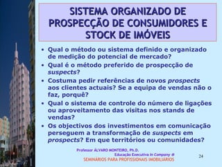 SISTEMA ORGANIZADO DE PROSPECÇÃO DE CONSUMIDORES E STOCK DE IMÓVEIS Qual o método ou sistema definido e organizado de medição do potencial de mercado? Qual é o método preferido de prospecção de  suspects ? Costuma pedir referências de novos  prospects  aos clientes actuais? Se a equipa de vendas não o faz, porquê? Qual o sistema de controle do número de ligações ou aproveitamento das visitas nos stands de vendas? Os objectivos dos investimentos em comunicação perseguem a transformação de  suspects  em  prospects ? Em que territórios ou comunidades?  Professor ÁLVARO MONTEIRO, Ph.D.  Educação Executiva  In Company   SEMINÁRIOS PARA PROFISSIONAIS IMOBILIÁRIOS  